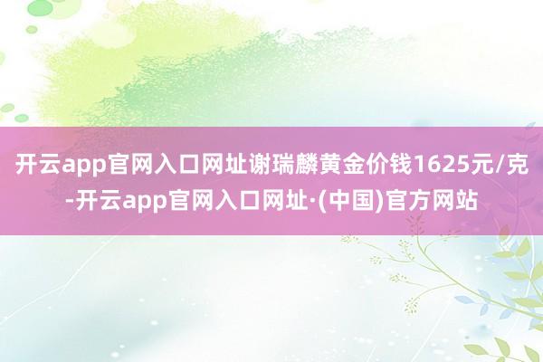 开云app官网入口网址谢瑞麟黄金价钱1625元/克-开云app官网入口网址·(中国)官方网站
