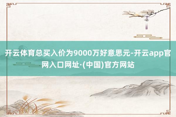 开云体育总买入价为9000万好意思元-开云app官网入口网址·(中国)官方网站