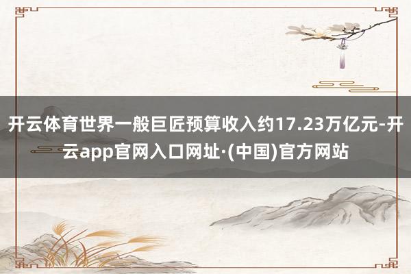 开云体育世界一般巨匠预算收入约17.23万亿元-开云app官网入口网址·(中国)官方网站