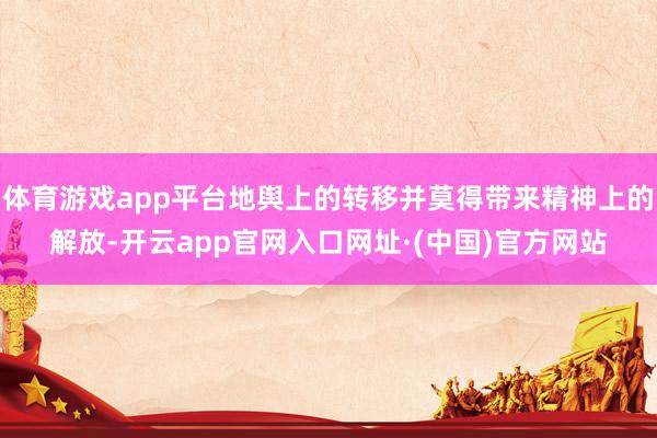 体育游戏app平台地舆上的转移并莫得带来精神上的解放-开云app官网入口网址·(中国)官方网站