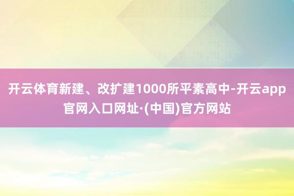 开云体育新建、改扩建1000所平素高中-开云app官网入口网址·(中国)官方网站