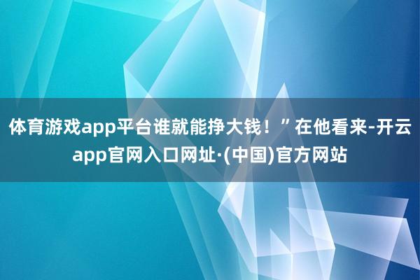 体育游戏app平台谁就能挣大钱！”在他看来-开云app官网入口网址·(中国)官方网站