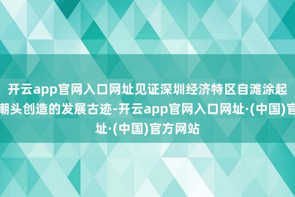 开云app官网入口网址见证深圳经济特区自滩涂起步勇立潮头创造的发展古迹-开云app官网入口网址·(中国)官方网站